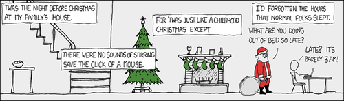 In this Christmas-edition XKCD, the Author adapts the classic Clement Clarke Moore Poem, &ldquo;A Visit from St. Nicholas&rdquo; to reflect upon the common sleep patterns of college students. Many a student coming home from college and used to an extremely late (or perhaps more accurately: early) sleep schedule. This sleep schedule is much lauded by people who learned everything they know about the the so-called &ldquo;hacker culture&rdquo; from Eric Raymond essays and the movie &ldquo;Hackers&rdquo;.
The strip culminates in a terse exchange between Santa Clause, who is admonishing the man for being up so late. A snappy comeback which firmly states the disconnect between a child&rsquo;s sleep schedule and an adults serves as a punchline to this unusual long-frame format strip.
Your Curator understands that this strip in particular may be difficult to grasp, as it lacks a traditional comic structure. It is important to remember that for a certain segment of the XKCD target audience, recognition of a phenomena is itself a form of humor, as the sensation of having peers can be a rare and often short-lived sensation for many of those steeped in &ldquo;hacker culture.&rdquo; This sensation, coupled with the timing of the strip (released Dec. 24th) can fill the role of the traditional punchline.