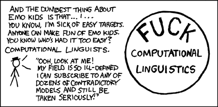 The author begins his thoughtful analysis of the field of computational linguistics with a diatribe aimed at &ldquo;emo kids&rdquo;. The term &ldquo;emo&rdquo; is short for &ldquo;emotional&rdquo; but stands for a genre of music associated with moody teenagers wearing skinny-legged jeans and hoodies from American Apparel. Acknowledging that emo kids are easily ridiculed from the lofty heights of young adulthood, the author focuses his attention instead on a group that has escaped censure, despite riching deserving it - namely, computational linguists.
Computational linguistics is artfully contrasted with a real scientific field where practitioners do not endorse competing models, such as physics. Physicists do not subscribe to competing models and are in uniform agreement concerning a theory that unifies their models of the fundamental forces of nature: gravity, the strong nuclear force, the weak nuclear force, and the electromagnetic force. The theoretical unity of a mature science is celebrated in books such as The End of Physics.
The author conveniently summarizes his insightful analysis of the field of computational linguistics by writing a short bumper sticker slogan and circling it.
The author of the comic understands the comic value of ridiculing minorities and adds the ingenious twist of ridiculing an obscure one.